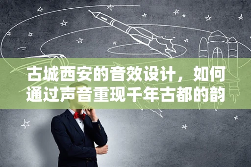 古城西安的音效设计，如何通过声音重现千年古都的韵味？