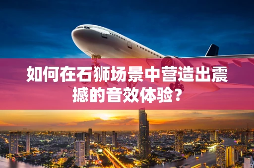 如何在石狮场景中营造出震撼的音效体验？
