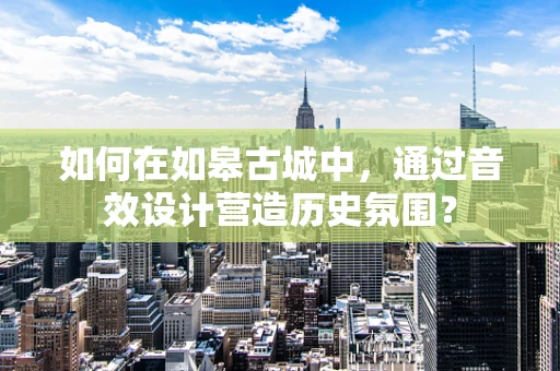 如何在如皋古城中，通过音效设计营造历史氛围？