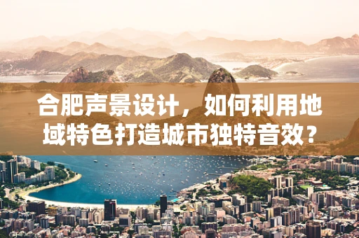 合肥声景设计，如何利用地域特色打造城市独特音效？