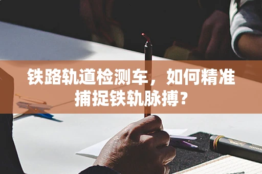 铁路轨道检测车，如何精准捕捉铁轨脉搏？