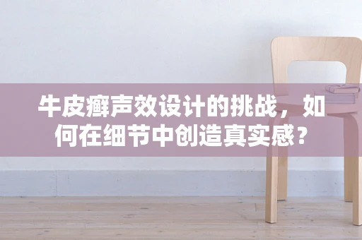 牛皮癣声效设计的挑战，如何在细节中创造真实感？