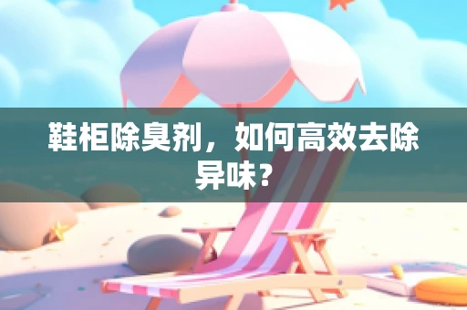鞋柜除臭剂，如何高效去除异味？