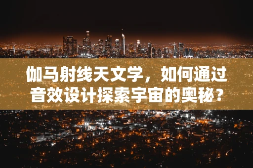伽马射线天文学，如何通过音效设计探索宇宙的奥秘？