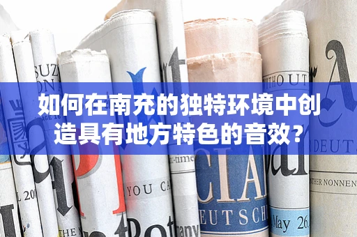 如何在南充的独特环境中创造具有地方特色的音效？