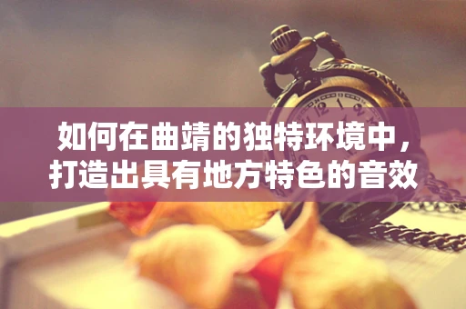 如何在曲靖的独特环境中，打造出具有地方特色的音效设计？