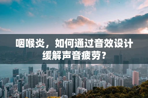 咽喉炎，如何通过音效设计缓解声音疲劳？