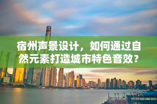 宿州声景设计，如何通过自然元素打造城市特色音效？
