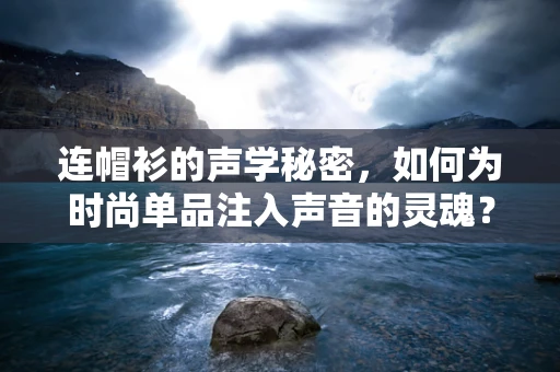 连帽衫的声学秘密，如何为时尚单品注入声音的灵魂？