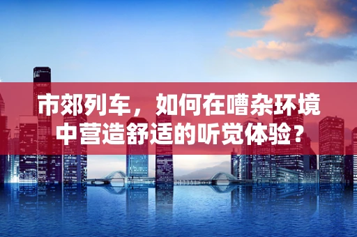 市郊列车，如何在嘈杂环境中营造舒适的听觉体验？