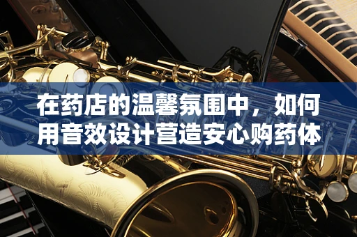 在药店的温馨氛围中，如何用音效设计营造安心购药体验？