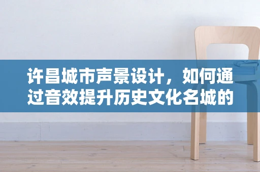 许昌城市声景设计，如何通过音效提升历史文化名城的魅力？