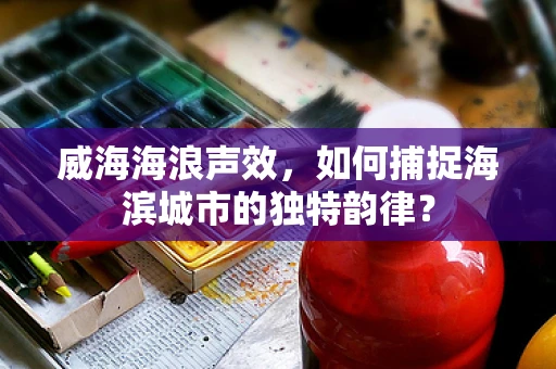 威海海浪声效，如何捕捉海滨城市的独特韵律？