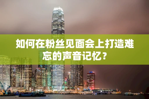 如何在粉丝见面会上打造难忘的声音记忆？
