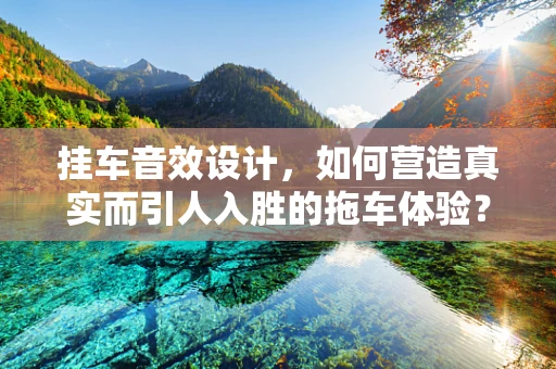 挂车音效设计，如何营造真实而引人入胜的拖车体验？