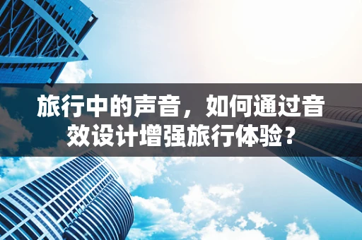 旅行中的声音，如何通过音效设计增强旅行体验？