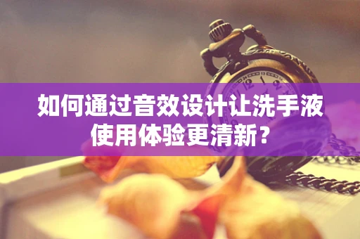 如何通过音效设计让洗手液使用体验更清新？