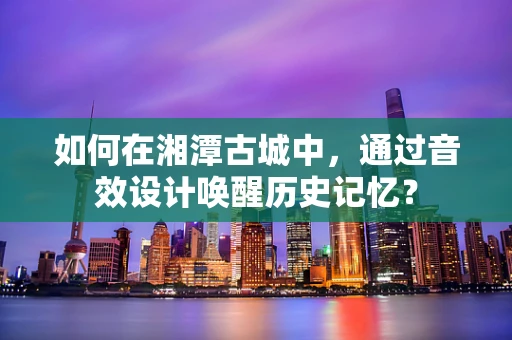 如何在湘潭古城中，通过音效设计唤醒历史记忆？