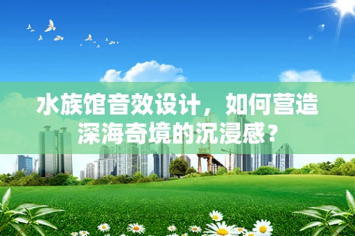水族馆音效设计，如何营造深海奇境的沉浸感？