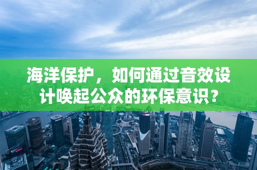 海洋保护，如何通过音效设计唤起公众的环保意识？