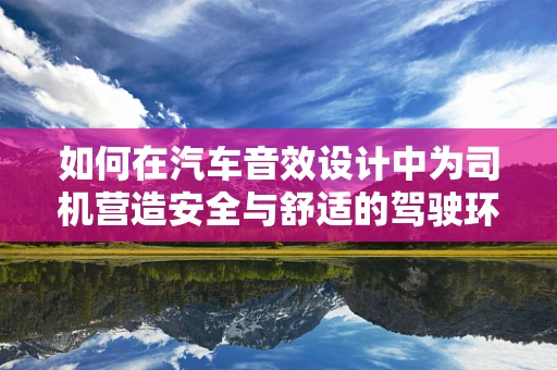 如何在汽车音效设计中为司机营造安全与舒适的驾驶环境？