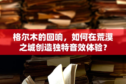 格尔木的回响，如何在荒漠之城创造独特音效体验？