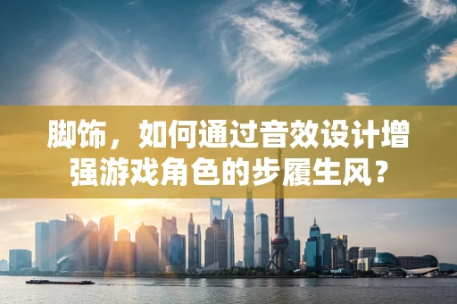 脚饰，如何通过音效设计增强游戏角色的步履生风？
