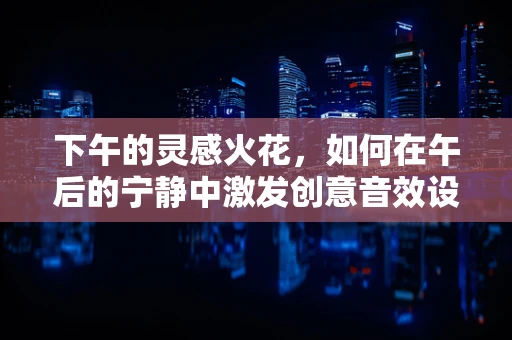 下午的灵感火花，如何在午后的宁静中激发创意音效设计？