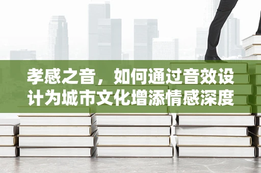 孝感之音，如何通过音效设计为城市文化增添情感深度？