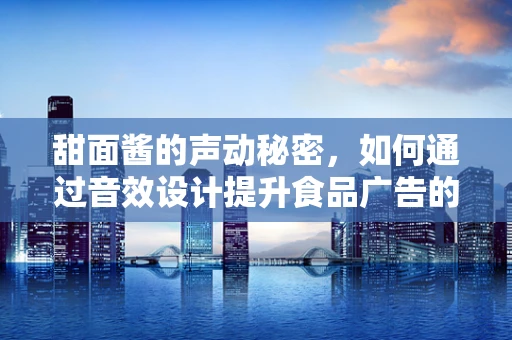 甜面酱的声动秘密，如何通过音效设计提升食品广告的味觉体验？