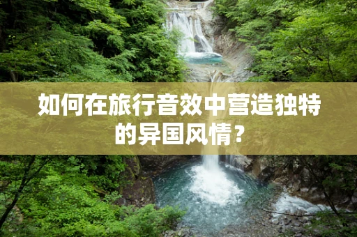 如何在旅行音效中营造独特的异国风情？