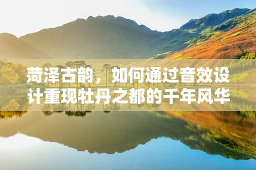 菏泽古韵，如何通过音效设计重现牡丹之都的千年风华？