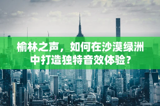 榆林之声，如何在沙漠绿洲中打造独特音效体验？