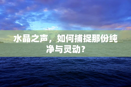 水晶之声，如何捕捉那份纯净与灵动？