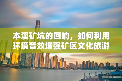 本溪矿坑的回响，如何利用环境音效增强矿区文化旅游体验？