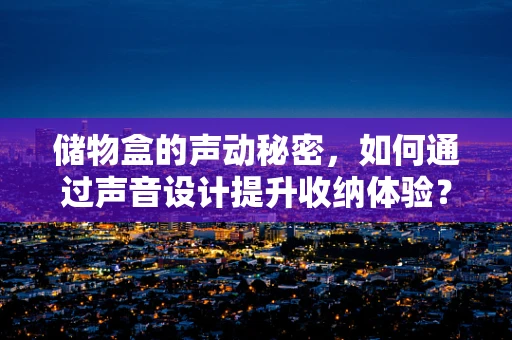 储物盒的声动秘密，如何通过声音设计提升收纳体验？