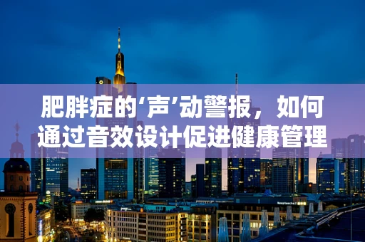 肥胖症的‘声’动警报，如何通过音效设计促进健康管理？