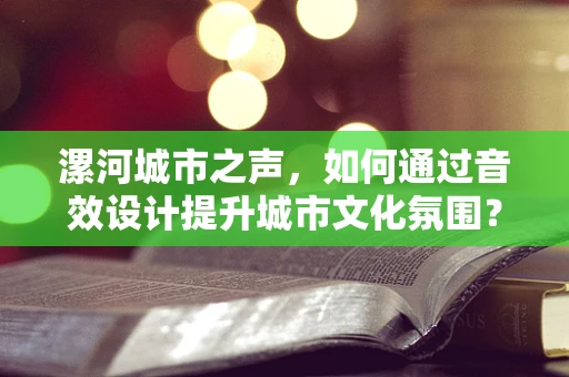漯河城市之声，如何通过音效设计提升城市文化氛围？