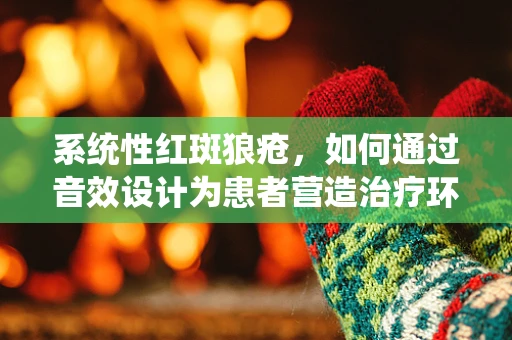 系统性红斑狼疮，如何通过音效设计为患者营造治疗环境？