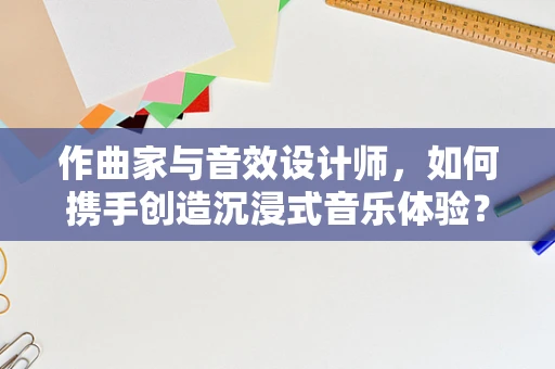 作曲家与音效设计师，如何携手创造沉浸式音乐体验？