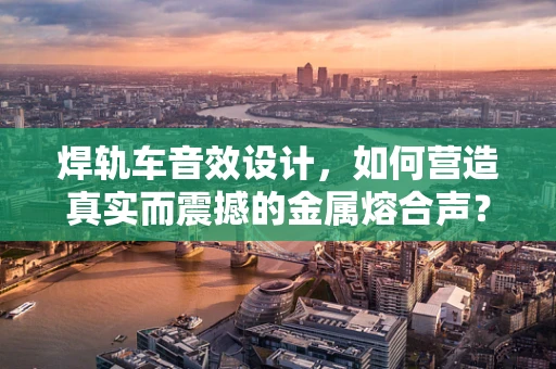 焊轨车音效设计，如何营造真实而震撼的金属熔合声？