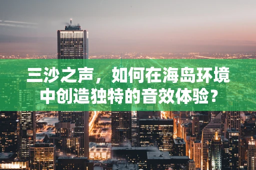 三沙之声，如何在海岛环境中创造独特的音效体验？