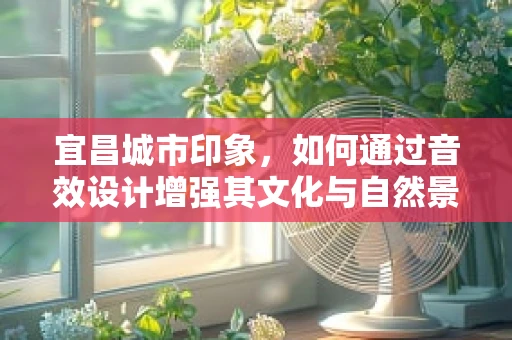 宜昌城市印象，如何通过音效设计增强其文化与自然景观的沉浸感？