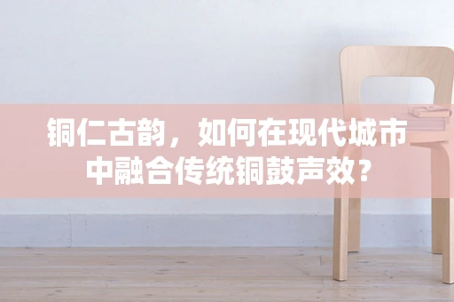 铜仁古韵，如何在现代城市中融合传统铜鼓声效？