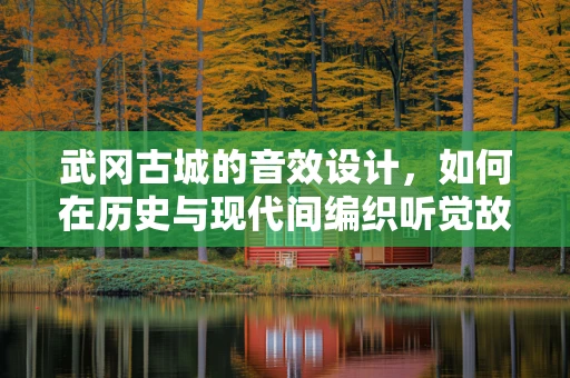 武冈古城的音效设计，如何在历史与现代间编织听觉故事？