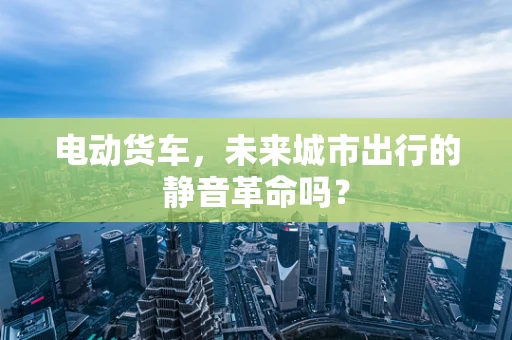 电动货车，未来城市出行的静音革命吗？