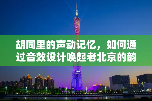 胡同里的声动记忆，如何通过音效设计唤起老北京的韵味？