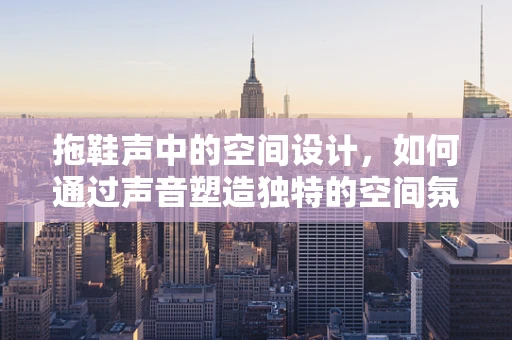 拖鞋声中的空间设计，如何通过声音塑造独特的空间氛围？
