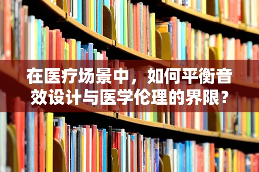 在医疗场景中，如何平衡音效设计与医学伦理的界限？