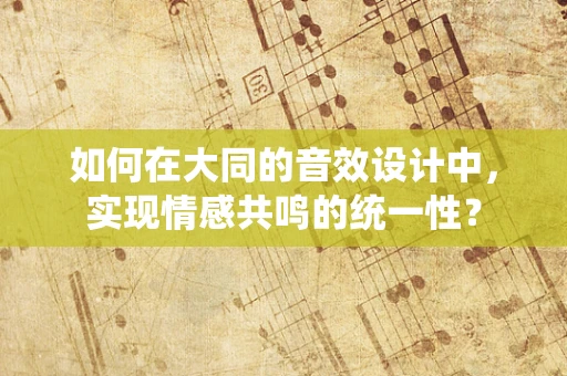 如何在大同的音效设计中，实现情感共鸣的统一性？